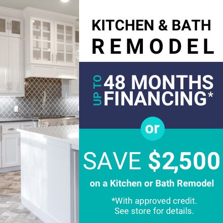 Up to 48 MONTHS FINANCING* or save $2,500 on a kitchen or bath remodel. * With credit approval. See store for details.